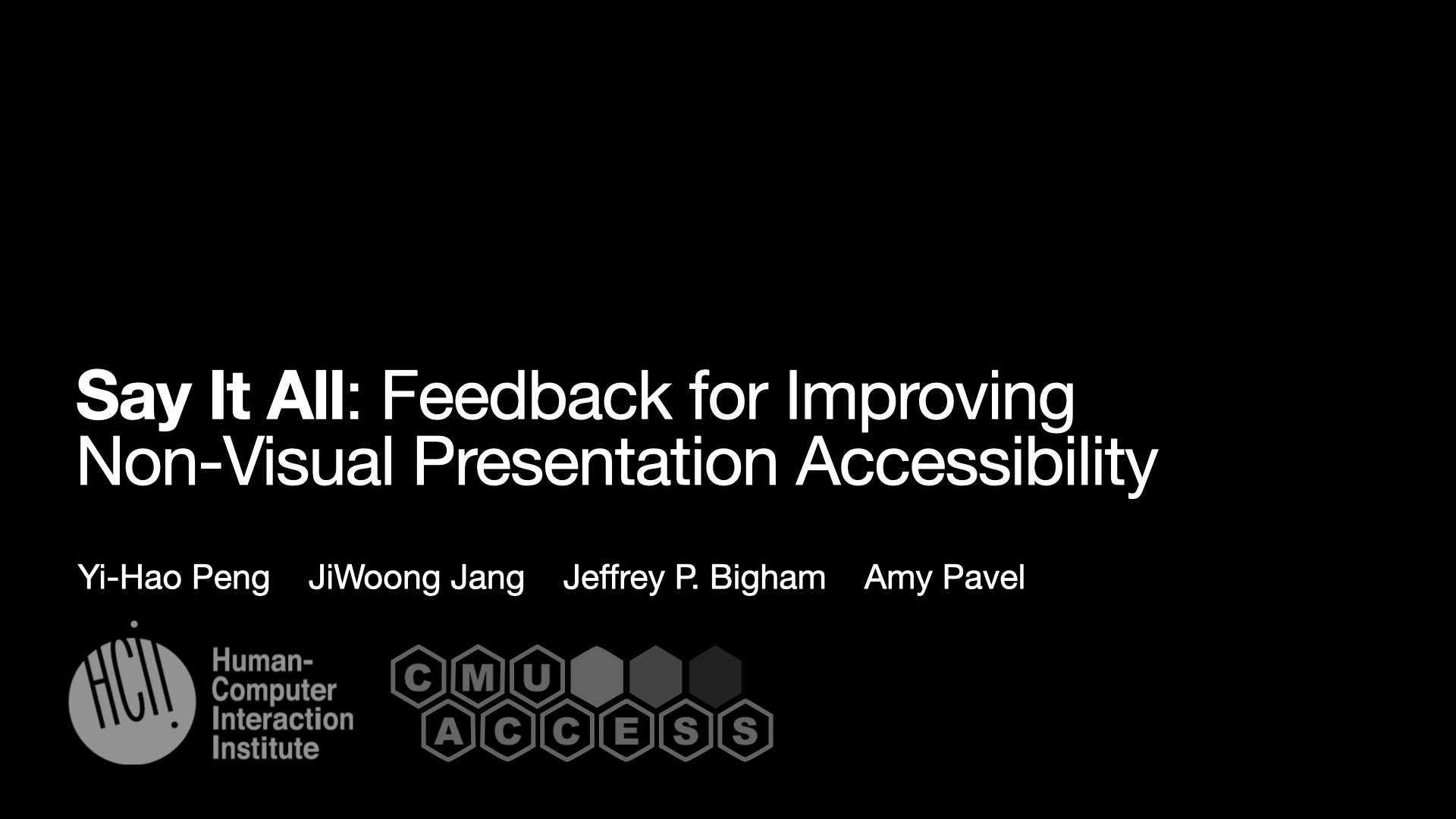 This is the title slide of the paper. The title text - “Say It All: Feedback for Improving Non-Visual Presentation Accessibility” is put at the middle left of the slides. Below it are the authors’ names, including Yi-Hao Peng, JiWoong Jang, Jeffery P.Bigham and Amy Pavel. Two logos put below the names. One of them is the logo of human-computer interaction institute, and the other is the logo of CMU ACCESS group. The whole deck of slides are mostly styled with black background and white texts.