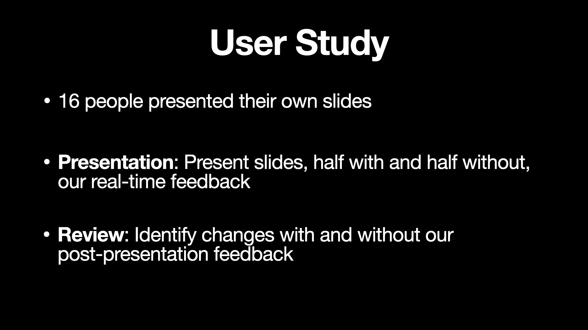 This slide shows the details of the user study. Title “User Study” is placed on the top center of the slide. Three bullet text items displayed below the title. The first text item is “16 people presented their own slides”. The second item is “Presentation: Present slides, half with and half without our real-time feedback”. The last item is “Review: identify changes with and without our post-presentation feedback”.
